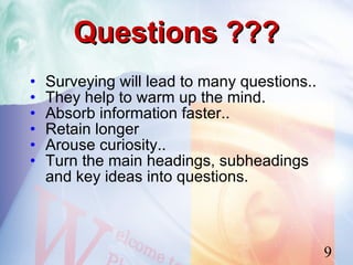 Questions ???
•   Surveying will lead to many questions..
•   They help to warm up the mind.
•   Absorb information faster..
•   Retain longer
•   Arouse curiosity..
•   Turn the main headings, subheadings
    and key ideas into questions.



                                              9
 