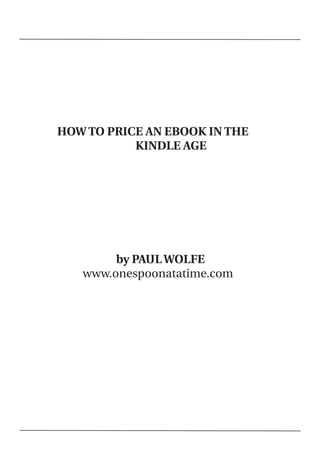 HOW TO PRICE AN EBOOK IN THE
               KINDLE AGE




            by PAUL WOLFE
       www.onespoonatatime.com




 
 