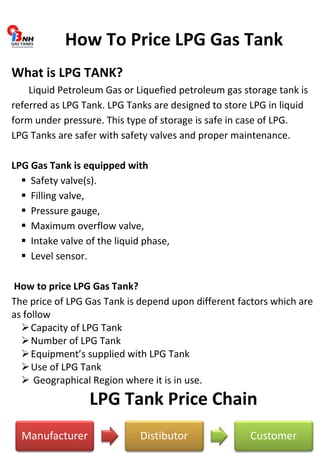How To Price LPG Gas Tank 
What is LPG TANK? 
Liquid Petroleum Gas or Liquefied petroleum gas storage tank is 
referred as LPG Tank. LPG Tanks are designed to store LPG in liquid 
form under pressure. This type of storage is safe in case of LPG. 
LPG Tanks are safer with safety valves and proper maintenance. 
LPG Gas Tank is equipped with 
 Safety valve(s). 
 Filling valve, 
 Pressure gauge, 
 Maximum overflow valve, 
 Intake valve of the liquid phase, 
 Level sensor. 
How to price LPG Gas Tank? 
The price of LPG Gas Tank is depend upon different factors which are 
as follow 
 Capacity of LPG Tank 
 Number of LPG Tank 
 Equipment’s supplied with LPG Tank 
 Use of LPG Tank 
 Geographical Region where it is in use. 
LPG Tank Price Chain 
Manufacturer Distibutor Customer 
 
