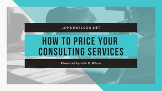 How to Price Your
Consulting Services
Presented by John B. Wilson
J O H N B W I L S O N . N E T
 