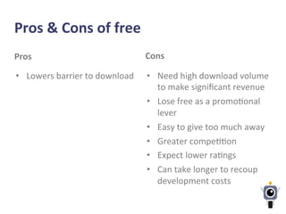 Pros	
  &	
  Cons	
  of	
  free	
  
Pros	
  
•  Lowers	
  barrier	
  to	
  download	
  
Cons	
  
•  Need	
  high	
  download	
  volume	
  
to	
  make	
  signiﬁcant	
  revenue	
  
•  Lose	
  free	
  as	
  a	
  promo-onal	
  
lever	
  
•  Easy	
  to	
  give	
  too	
  much	
  away	
  
•  Greater	
  compe--on	
  
•  Expect	
  lower	
  ra-ngs	
  
•  Can	
  take	
  longer	
  to	
  recoup	
  
development	
  costs	
  
 
