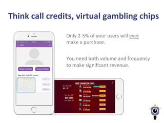 Think	
  call	
  credits,	
  virtual	
  gambling	
  chips	
  
Only	
  2-­‐5%	
  of	
  your	
  users	
  will	
  ever	
  
make	
  a	
  purchase.	
  	
  
	
  
You	
  need	
  both	
  volume	
  and	
  frequency	
  
to	
  make	
  signiﬁcant	
  revenue.	
  
	
  
 