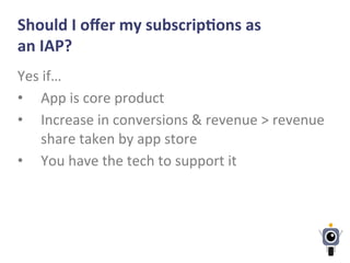 Should	
  I	
  oﬀer	
  my	
  subscripLons	
  as	
  
an	
  IAP?	
  
Yes	
  if…	
  
•  App	
  is	
  core	
  product	
  
•  Increase	
  in	
  conversions	
  &	
  revenue	
  >	
  revenue	
  
share	
  taken	
  by	
  app	
  store	
  
•  You	
  have	
  the	
  tech	
  to	
  support	
  it	
  
 