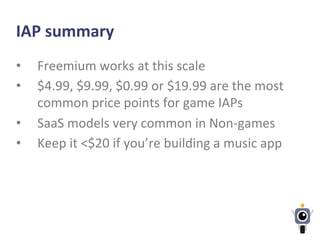 IAP	
  summary	
  
•  Freemium	
  works	
  at	
  this	
  scale	
  
•  $4.99,	
  $9.99,	
  $0.99	
  or	
  $19.99	
  are	
  the	
  most	
  
common	
  price	
  points	
  for	
  game	
  IAPs	
  
•  SaaS	
  models	
  very	
  common	
  in	
  Non-­‐games	
  
•  Keep	
  it	
  <$20	
  if	
  you’re	
  building	
  a	
  music	
  app	
  
 