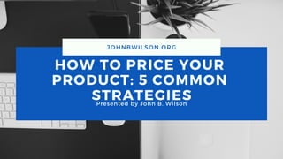 HOW TO PRICE YOUR
PRODUCT: 5 COMMON
STRATEGIESPresented by John B. Wilson
JOHNBWILSON.ORG
 