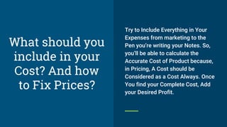 Try to Include Everything in Your
Expenses from marketing to the
Pen you’re writing your Notes. So,
you’ll be able to calculate the
Accurate Cost of Product because,
in Pricing, A Cost should be
Considered as a Cost Always. Once
You find your Complete Cost, Add
your Desired Profit.
What should you
include in your
Cost? And how
to Fix Prices?
 