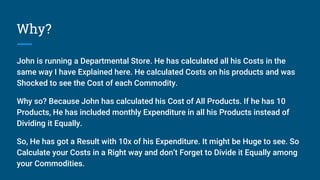 Why?
John is running a Departmental Store. He has calculated all his Costs in the
same way I have Explained here. He calculated Costs on his products and was
Shocked to see the Cost of each Commodity.
Why so? Because John has calculated his Cost of All Products. If he has 10
Products, He has included monthly Expenditure in all his Products instead of
Dividing it Equally.
So, He has got a Result with 10x of his Expenditure. It might be Huge to see. So
Calculate your Costs in a Right way and don’t Forget to Divide it Equally among
your Commodities.
 