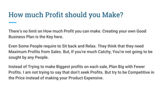 How much Profit should you Make?
There’s no limit on How much Profit you can make. Creating your own Good
Business Plan is the Key here.
Even Some People require to Sit back and Relax. They think that they need
Maximum Profits from Sales. But, If you’re much Catchy, You’re not going to be
sought by any People.
Instead of Trying to make Biggest profits on each sale, Plan Big with Fewer
Profits. I am not trying to say that don’t seek Profits. But try to be Competitive in
the Price instead of making your Product Expensive.
 