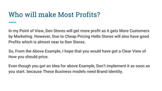Who will make Most Profits?
In my Point of View, Den Stores will get more profit as it gets More Customers
by Marketing. However, Due to Cheap Pricing Hello Stores will also have good
Profits which is almost near to Den Stores.
So, From the Above Example, I hope that you would have got a Clear View of
How you should price.
Even though you got an Idea for above Example, Don’t implement it as soon as
you start. because These Business models need Brand Identity.
 