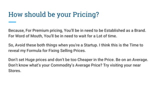 How should be your Pricing?
Because, For Premium pricing, You’ll be in need to be Established as a Brand.
For Word of Mouth, You’ll be in need to wait for a Lot of time.
So, Avoid these both things when you’re a Startup. I think this is the Time to
reveal my Formula for Fixing Selling Prices.
Don’t set Huge prices and don’t be too Cheaper in the Price. Be on an Average.
Don’t know what’s your Commodity’s Average Price? Try visiting your near
Stores.
 