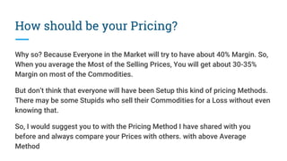 How should be your Pricing?
Why so? Because Everyone in the Market will try to have about 40% Margin. So,
When you average the Most of the Selling Prices, You will get about 30-35%
Margin on most of the Commodities.
But don’t think that everyone will have been Setup this kind of pricing Methods.
There may be some Stupids who sell their Commodities for a Loss without even
knowing that.
So, I would suggest you to with the Pricing Method I have shared with you
before and always compare your Prices with others. with above Average
Method
 