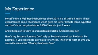 My Experience
Myself I own a Web Hosting Business since 2014. So all these 4 Years, I have
experimented some Techniques which gave me Better Results than I expected
and that’s how I acquired about 2800 Clients in just 3 Years.
And it keeps on to Grow in a Considerable Stable Amount Every day.
Here’s my Success Formula, Don’t rely on Festivals to sell our Products. For
Example, If you experience Low sales for a Week, Then try to Host an One Day
sale with names like “Monday Madness Sale”.
 