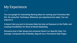My Experience
You can google for Interesting Naming Ideas for naming your Promotion like
this. By using this Technique, Whenever you experience low sales, You can
Improve it.
It doesn’t lets you just to Increase Sales but also an Exposure to the Public and
creating Possibilities for Word of Mouth Marketing.
Someone host a Sale always but someone Hosts it on Specific Days. For
example, Companies like GoDaddy, Bigrock has a Permanent Sale Pages
 