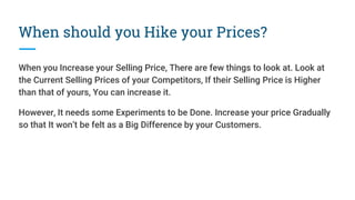 When should you Hike your Prices?
When you Increase your Selling Price, There are few things to look at. Look at
the Current Selling Prices of your Competitors, If their Selling Price is Higher
than that of yours, You can increase it.
However, It needs some Experiments to be Done. Increase your price Gradually
so that It won’t be felt as a Big Difference by your Customers.
 