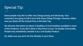 Special Tip:
Some people may like to Offer very Cheap pricing and Obviously, Your
customers are going to fall in love with those Cheap Pricings. However, Make
sure you Slash off the Actual Price in the Rate Tag.
We all know that there are about 3 Qualities of Commodities Available in most
of the Products. If you don’t show a Was Price in your 1st Quality Commodity,
People may mistakenly consider it as a 3rd Quality Product.
So, Make sure you don’t do this Mistake in your Store.
 