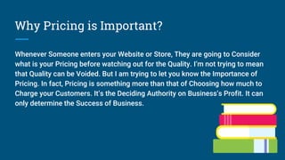 Why Pricing is Important?
Whenever Someone enters your Website or Store, They are going to Consider
what is your Pricing before watching out for the Quality. I’m not trying to mean
that Quality can be Voided. But I am trying to let you know the Importance of
Pricing. In fact, Pricing is something more than that of Choosing how much to
Charge your Customers. It’s the Deciding Authority on Business’s Profit. It can
only determine the Success of Business.
 