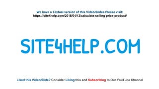 We have a Textual version of this Video/Slides Please visit:
https://site4help.com/2018/04/12/calculate-selling-price-product/
SITE4HELP.COM
Liked this Video/Slide? Consider Liking this and Subscribing to Our YouTube Channel
 