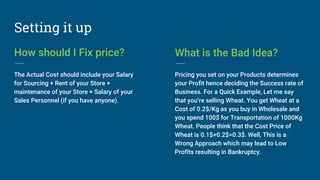 Setting it up
How should I Fix price?
The Actual Cost should include your Salary
for Sourcing + Rent of your Store +
maintenance of your Store + Salary of your
Sales Personnel (if you have anyone).
What is the Bad Idea?
Pricing you set on your Products determines
your Profit hence deciding the Success rate of
Business. For a Quick Example, Let me say
that you’re selling Wheat. You get Wheat at a
Cost of 0.2$/Kg as you buy in Wholesale and
you spend 100$ for Transportation of 1000Kg
Wheat. People think that the Cost Price of
Wheat is 0.1$+0.2$=0.3$. Well, This is a
Wrong Approach which may lead to Low
Profits resulting in Bankruptcy.
 