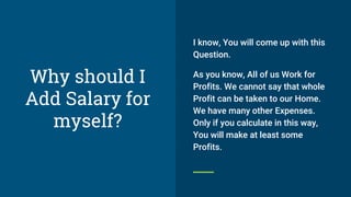 Why should I
Add Salary for
myself?
I know, You will come up with this
Question.
As you know, All of us Work for
Profits. We cannot say that whole
Profit can be taken to our Home.
We have many other Expenses.
Only if you calculate in this way,
You will make at least some
Profits.
 