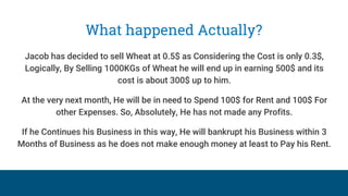 What happened Actually?
Jacob has decided to sell Wheat at 0.5$ as Considering the Cost is only 0.3$,
Logically, By Selling 1000KGs of Wheat he will end up in earning 500$ and its
cost is about 300$ up to him.
At the very next month, He will be in need to Spend 100$ for Rent and 100$ For
other Expenses. So, Absolutely, He has not made any Profits.
If he Continues his Business in this way, He will bankrupt his Business within 3
Months of Business as he does not make enough money at least to Pay his Rent.
 