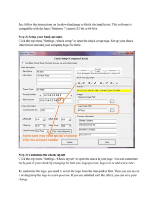 Just follow the instructions on the download page to finish the installation. This software is
compatible with the latest Windows 7 system (32-bit or 64-bit).
Step 2: Setup your bank account.
Click the top menu "Settings->check setup" to open the check setup page. Set up your check
information and add your company logo file there.

Step 3: Customize the check layout
Click the top menu "Settings->Check layout" to open the check layout page. You can customize
the layout of your check by changing the font size, logo position, logo size or add a new label.
To customize the logo, you need to select the logo from the item picker first. Then you can resize
it or drag/drop the logo to a new position. If you are satisfied with the effect, you can save your
change.

 