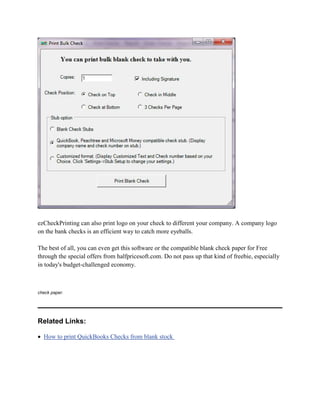ezCheckPrinting can also print logo on your check to different your company. A company logo
on the bank checks is an efficient way to catch more eyeballs.
The best of all, you can even get this software or the compatible blank check paper for Free
through the special offers from halfpricesoft.com. Do not pass up that kind of freebie, especially
in today's budget-challenged economy.

check paper.

Related Links:
• How to print QuickBooks Checks from blank stock

 