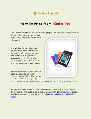 How To Print From Kindle Fire
The kindle is known as E-Book Reader gadget which got astounding abilities.
With Kindle anybody can inspect
novel, story, music of choice from
wherever.
It is a brisk device which has
tried to enable the reasonable
Android to sift through, so user
can interface it to Wireless
association or Wi-Fi. For this,
client ought to have the correct
Wi-Fi mystery key of association.
As Amazon improves Kindle Fire's
apparatus and gives more
content, Kindle Fire utilized in our
life. New Kindle Fire depends
upon sharp Android development structure and gives programming content.
In case you have two or three archives on Kindle Fire, you have to print
these reports. The substance recorded underneath demonstrates the least
troublesome method to assist you with how to print from kindle fire
tablet
 