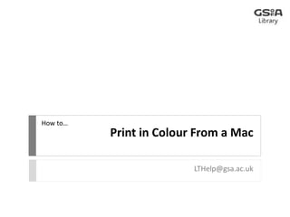 Print in Colour From a Mac 
LTHelp@gsa.ac.uk 
How to… 
 