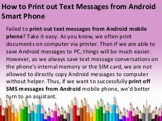 How to Print out Text Messages from Android
Smart Phone
Failed to print out text messages from Android mobile
phone? Take it easy. As you know, we often print
documents on computer via printer. Then if we are able to
save Android messages to PC, things will be much easier.
However, as we always save text message conversations on
the phone's internal memory or the SIM card, we are not
allowed to directly copy Android messages to computer
without helper. Thus, if we want to successfully print off
SMS messages from Android mobile phone, we'd better
turn to an assistant.
 