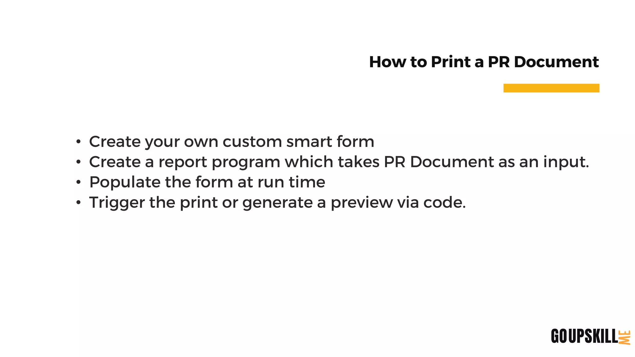 How to Print a PR Document
• Create your own custom smart form
• Create a report program which takes PR Document as an input.
• Populate the form at run time
• Trigger the print or generate a preview via code.
UPSKILL
GO