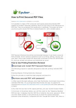 How to Print Secured PDF Files
Posted by Jonny Greenwood on 4/20/2014 11:12:20 PM.
Is it possible to make a PDF unsecured and bypass password protected PDF
applied by Acrobat? Generally speaking, there are two ways to set restrictions on
PDF files. They are protected from password or certificate. This guide will show
you how to print secure PDF files in Adobe Reader 8.1 with a disable option.
PDF Password Removal should be recommended because it can make a secured
PDF printable. And it removes restrictions such as printing, editing, copying, etc
with ease. Once make locked PDF documents unsecured on Mac OX and Window
PC, they are printed out without any restrictions as usual.
How to Use Printing Restriction Removal
1Download and install PDF Password Remover
The following program is specially designed to deal with printing restricted PDF
files.
Download Epubor Printing Restriction Removal:
Follow the prompts to install this light program and launch it.
2Remove secured PDF with password
1) After launch this light software, click "Add Files"button. And import the printing
restricted PDF files. Or you drag these files directly into app. It supports for
importing and removes the restriction from a user password and owner password
in batch.
2) By Click the icon next to the output path box, set your Custom Output Folder.
3) As shown in the picture below, you will find a lock on the "Natashas Reading"
PDF item bar. It displays that this PDF file is locked by the owner password. When
you click "Start" button, it will prompt you to enter the correct authorized
password (User Password). Compared with this "Google SEO Guide" PDF, there is
 