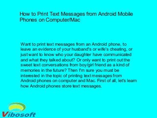 How to Print Text Messages from Android Mobile
Phones on Computer/Mac
Want to print text messages from an Android phone, to
leave an evidence of your husband's or wife's cheating, or
just want to know who your daughter have communicated
and what they talked about? Or only want to print out the
sweet text conversations from boy/girl friend as a kind of
memories in the future? Then I'm sure you must be
interested in the topic of printing text messages from
Android phones on computer and Mac. First of all, let's learn
how Android phones store text messages.
 