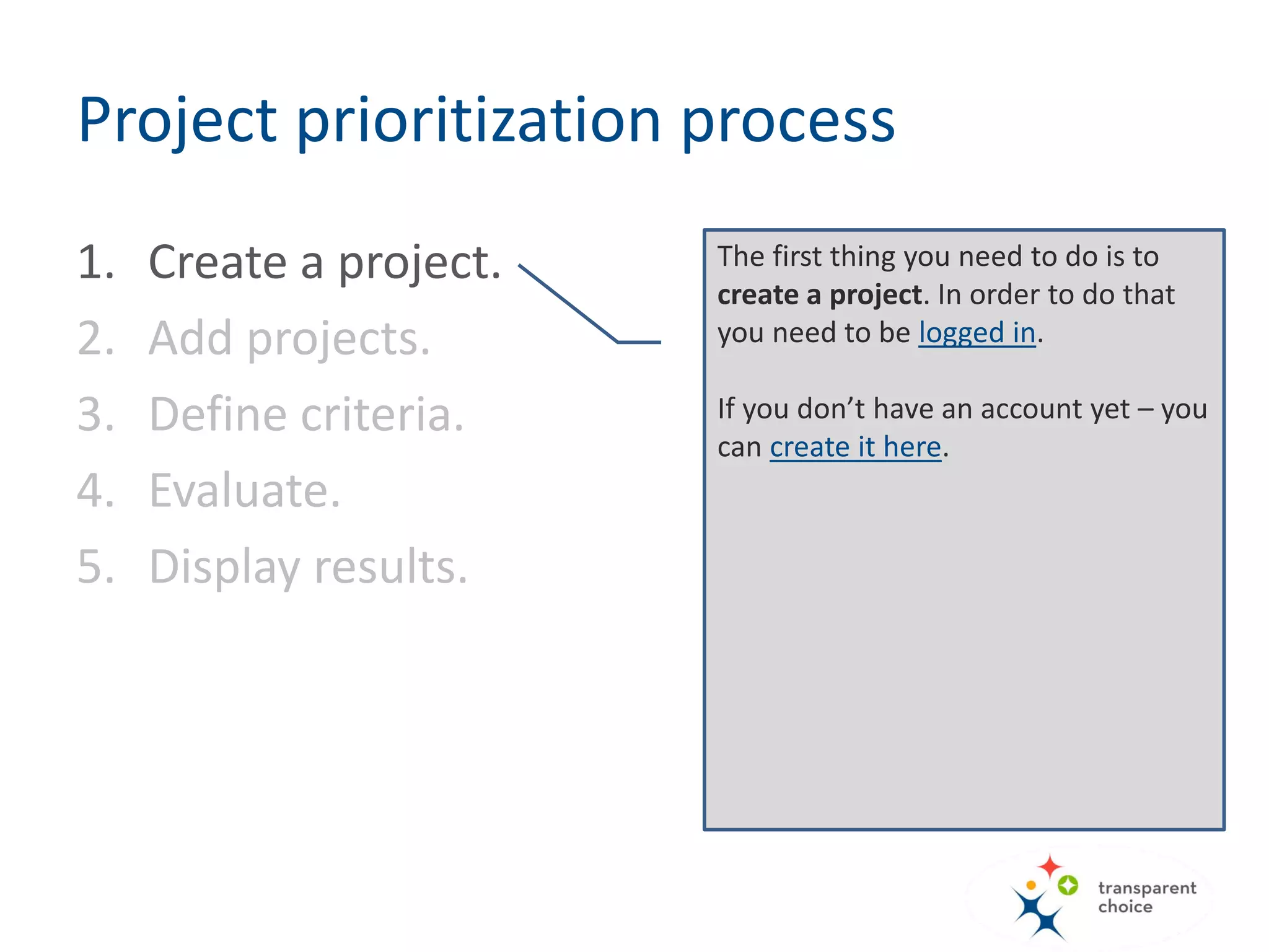 The first thing you need to do is to
create a project. In order to do that
you need to be logged in.
If you don’t have an account yet – you
can create it here.
Project prioritization process
1. Create a project.
2. Add projects.
3. Define criteria.
4. Evaluate.
5. Display results.
 