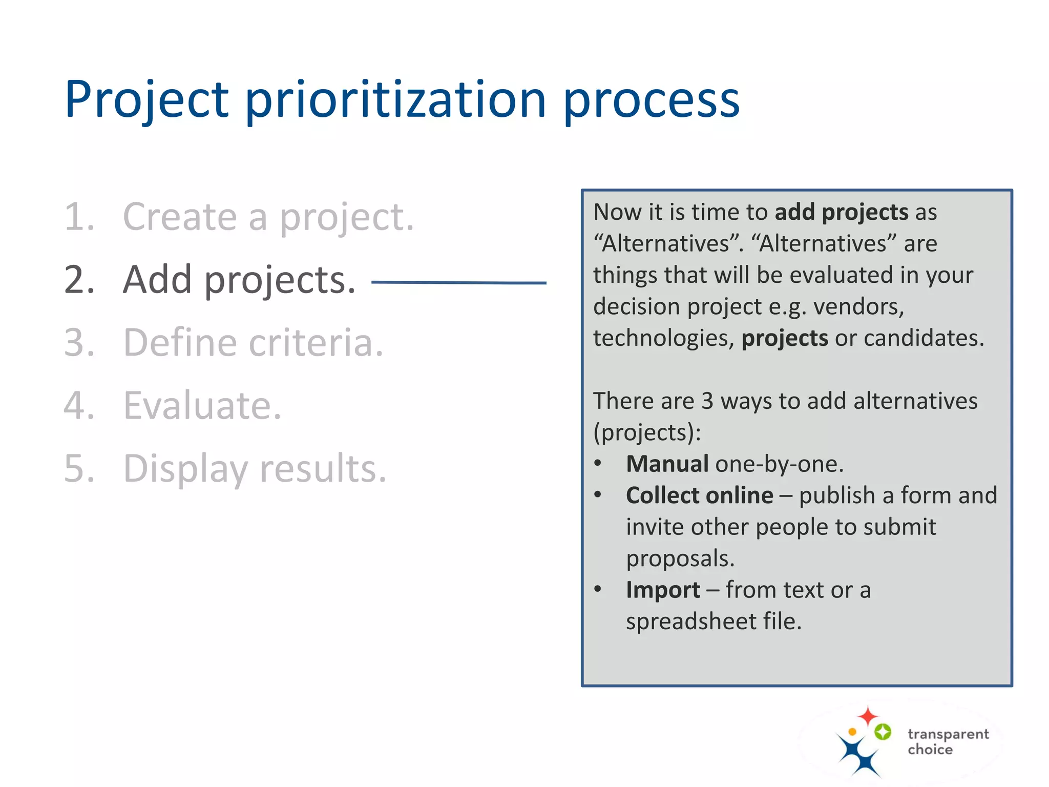 Now it is time to add projects as
“Alternatives”. “Alternatives” are things
that will be evaluated in your decision
project e.g. vendors, technologies,
projects or candidates.
So in this project Alternative = Project
There are 3 ways to add alternatives
(projects):
• Manual one-by-one.
• Collect online – publish a form and
invite other people to submit
proposals.
• Import – from text or a spreadsheet
file.
Project prioritization process
1. Create a project.
2. Add projects.
3. Define criteria.
4. Evaluate.
5. Display results.
 