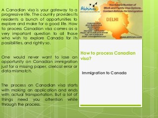 How to process Canadian
visa?
Immigration to Canada
A Canadian visa is your gateway to a
progressive life. The country provides its
residents a bunch of opportunities to
explore and make for a good life. How
to process Canadian visa comes as a
very important question to all those
who wish to explore Canada for its
possibilities, and rightly so.
One would never want to lose an
opportunity on Canadian immigration
just for a missing paper, clerical error or
data mismatch.
The process on Canadian visa starts
with making an application and ends
with actual transportation. But a lot of
things need you attention while
through the process.
 