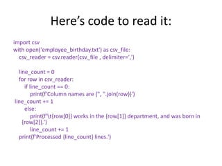 Here’s code to read it:
import csv
with open('employee_birthday.txt') as csv_file:
csv_reader = csv.reader(csv_file , delimiter=',')
line_count = 0
for row in csv_reader:
if line_count == 0:
print(f'Column names are {", ".join(row)}')
line_count += 1
else:
print(f't{row[0]} works in the {row[1]} department, and was born in
{row[2]}.')
line_count += 1
print(f'Processed {line_count} lines.')
 