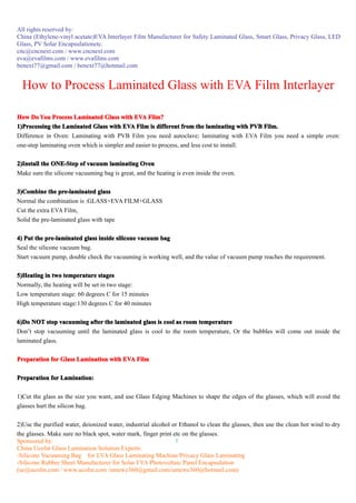 All rights reserved by:
China (Ethylene-vinyl acetate)EVA Interlayer Film Manufacturer for Safety Laminated Glass, Smart Glass, Privacy Glass, LED
Glass, PV Solar Encapsulationetc.
cnc@cncnext.com / www.cncnext.com
eva@evafilms.com / www.evafilms.com
benext77@gmail.com / benext77@hotmail.com


  How to Process Laminated Glass with EVA Film Interlayer

How Do You Process Laminated Glass with EVA Film?
1)Processing the Laminated Glass with EVA Film is different from the laminating with PVB Film.
Difference in Oven: Laminating with PVB Film you need autoclave; laminating with EVA Film you need a simple oven:
one-step laminating oven which is simpler and easier to process, and less cost to install.

2)Install the ONE-Step of vacuum laminating Oven
Make sure the silicone vacuuming bag is great, and the heating is even inside the oven.

3)Combine the pre-laminated glass
Normal the combination is :GLASS+EVA FILM+GLASS
Cut the extra EVA Film,
Solid the pre-laminated glass with tape

4) Put the pre-laminated glass inside silicone vacuum bag
Seal the silicone vacuum bag.
Start vacuum pump, double check the vacuuming is working well, and the value of vacuum pump reaches the requirement.

5)Heating in two temperature stages
Normally, the heating will be set in two stage:
Low temperature stage: 60 degrees C for 15 minutes
High temperature stage:130 degrees C for 40 minutes

6)Do NOT stop vacuuming after the laminated glass is cool as room temperature
Don’t stop vacuuming until the laminated glass is cool to the room temperature, Or the bubbles will come out inside the
laminated glass.

Preparation for Glass Lamination with EVA Film

Preparation for Lamination:


1)Cut the glass as the size you want, and use Glass Edging Machines to shape the edges of the glasses, which will avoid the
glasses hurt the silicon bag.

2)Use the purified water, deionized water, industrial alcohol or Ethanol to clean the glasses, then use the clean hot wind to dry
the glasses. Make sure no black spot, water mark, finger print etc on the glasses.
Sponsored by:                                                   1
China Ucolin Glass Lamination Solution Experts:
-Silicone Vacuuming Bag for EVA Glass Laminating Machine/Privacy Glass Laminating
-Silicone Rubber Sheet Manufacturer for Solar EVA Photovoltaic Panel Encapsulation
(uc@ucolin.com / www.ucolin.com /umewe360@gmail.com/umewe360@hotmail.com)
 