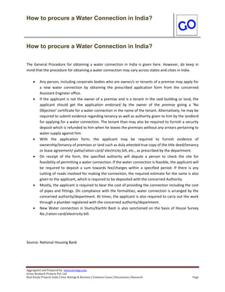 How to procure a Water Connection in India?
Aggregated and Prepared by: www.nirrtigo.com
Green Realtech Projects Pvt. Ltd
Real Estate Projects India | User Ratings & Reviews | Common Cause | Discussions | Research Page
How to procure a Water Connection in India?
The General Procedure for obtaining a water connection in India is given here. However, do keep in
mind that the procedure for obtaining a water connection may vary across states and cities in India.
 Any person, including corporate bodies who are owner/s or tenants of a premise may apply for
a new water connection by obtaining the prescribed application form from the concerned
Assistant Engineer office.
 If the applicant is not the owner of a premise and is a tenant in the said building or land, the
applicant should get the application endorsed by the owner of the premise giving a 'No
Objection' certificate for a water connection in the name of the tenant. Alternatively, he may be
required to submit evidence regarding tenancy as well as authority given to him by the landlord
for applying for a water connection. The tenant than may also be required to furnish a security
deposit which is refunded to him when he leaves the premises without any arrears pertaining to
water supply against him.
 With the application form, the applicant may be required to furnish evidence of
ownership/tenancy of premises or land such as duly attested true copy of the title deed/tenancy
or lease agreement/ patta/ration card/ electricity bill, etc., as prescribed by the department.
 On receipt of the form, the specified authority will depute a person to check the site for
feasibility of permitting a water connection. If the water connection is feasible, the applicant will
be required to deposit a sum towards fee/charges within a specified period. If there is any
cutting of roads involved for making the connection, the required estimate for the same is also
given to the applicant, which is required to be deposited with the concerned Authority.
 Mostly, the applicant is required to bear the cost of providing the connection including the cost
of pipes and fittings. On compliance with the formalities, water connection is arranged by the
concerned authority/department. At times, the applicant is also required to carry out the work
through a plumber registered with the concerned authority/department.
 New Water connection in Slums/Kachhi Basti is also sanctioned on the basis of House Survey
No./ration card/electricity bill.
Source: National Housing Bank
 