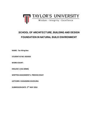 SCHOOL OF ARCHITECTURE, BUILDING AND DESIGN
FOUNDATION IN NATURAL BUILD ENVIRONMENT
NAME: Tan WingHoe
STUDENT ID NO: 0319333
WORD COUNT:
ENGLISH 1 (ELG 30505)
WRITTEN ASSIGNMENT1: PROCESS ESSAY
LECTURER: CASSANDRA WIJESURIA
SUBMISSIONDATE: 2ND
MAY 2014
 