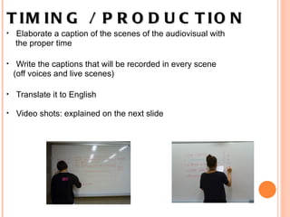 TIMING / PRODUCTION      Elaborate a caption of the scenes of the audiovisual with  the proper time   Write the captions that will be recorded in every scene  (off voices and live scenes)   Translate it to English Video shots: explained on the next slide   