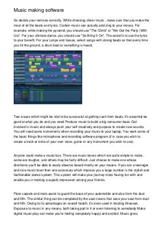 Music making software

So decide your remixes correctly. While choosing cheer music , make sure that you make the
most of all the beats and lyrics. Certain music can actually add zing to your moves. For
example, while making the pyramid, you should use "The Climb" or "We Got the Party (With
Us)". For your ultimate dance, you should use "So Bring It On". The secret's to use the lyrics
to your benefit. For your jumps and tosses, select songs with strong beats so that every time
you hit the ground, a drum beat or something is heard.




Two issues which might be vital to be successful at getting cash from beats; it's essential be
good at what you do and you need Produce music to build a big consumer base. Get
involved in music and always push your self creatively and purpose to create new sounds.
You will need some instruments when recording your music to your laptop. You want some of
the basic things like microphone and recording software program (if in case you wish to
create a track or extra of your own voice, guitar or any instrument you wish to use).



Anyone could make a music box. There are music boxes which are quite simple to make ,
some are tougher, and others may be fairly difficult. Just choose to make one whose
directions you'll be able to easily observe based mostly on your means. If you are a teenager
and nice music lover then one accessory which impress you a large number is the stylish and
fashionable stereo system. This system will make your journey more having fun with and
enable you in making a superb impression among your friends.



Floor carpets and mats assist to guard the base of your automobile and also from the dust
and filth. The similar thing can be completed by the seat covers that save your seat from dust
and filth. Owing to its advantages on overall health, it's even used in treating illnesses.
Exposure to music in any means, both taking part in it or even listening to somebody Make
digital music play can make you're feeling completely happy and excited. Music gives
 