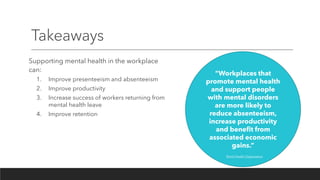 Takeaways
Supporting mental health in the workplace
can:
1. Improve presenteeism and absenteeism
2. Improve productivity
3. Increase success of workers returning from
mental health leave
4. Improve retention
“Workplaces that
promote mental health
and support people
with mental disorders
are more likely to
reduce absenteeism,
increase productivity
and benefit from
associated economic
gains.”
World Health Organization
 