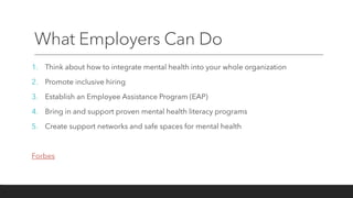 What Employers Can Do
1. Think about how to integrate mental health into your whole organization
2. Promote inclusive hiring
3. Establish an Employee Assistance Program (EAP)
4. Bring in and support proven mental health literacy programs
5. Create support networks and safe spaces for mental health
Forbes
 