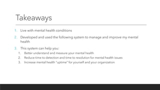 Takeaways
1. Live with mental health conditions
2. Developed and used the following system to manage and improve my mental
health
3. This system can help you:
1. Better understand and measure your mental health
2. Reduce time to detection and time to resolution for mental health issues
3. Increase mental health “uptime” for yourself and your organization
 