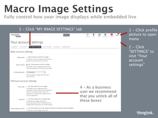 MACRO IMAGE SETTINGS
CONTROL HOW YOUR IMAGE DISPLAYS ON THINGLINK.COM
Click “MY
IMAGE
SETTINGS”
tab
Click to reveal
drop down,
then select
gear icon
Allows anyone to edit your images
Allows other users to remix your images
Turn on safe browsing to
only see kid-safe images
Control similar images
displayed with your images
 