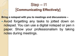 Step – I1
[Communicating Effectively]
Bring a notepad with you to meetings and discussions –
 Avoid forgetting any tasks ...