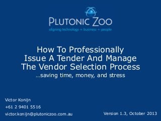 How To Professionally
Issue A Tender And Manage
The Vendor Selection Process
…saving time, money, and stress

Victor Konijn

+61 2 9401 5516
victor.konijn@plutoniczoo.com.au

Version 1.3, October 2013

 