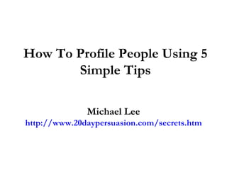 How To Profile People Using 5 Simple Tips Michael Lee http://www.20daypersuasion.com/secrets.htm 