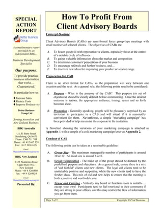SPECIAL                                  How To Profit From
  ACTION                                  Client Advisory Boards
  REPORT
                                Concept Outline

                                Client Advisory Boards (CABs) are semi-formal focus group-type meetings with
                                small numbers of selected clients. The objectives of CABs are:
A complimentary report
    provided by an               A.    To foster goodwill with representative clients, especially those at the centre
  independent BBG…
                                       of a notable circle of influence
Business Development             B.    To gather valuable information about the market and competition
      Specialist                 C.    To determine customers' perceptions of your business
                                 D.    To encourage referrals and further business, and…
  Our purpose:                   E.    To discover new ideas for improving your product or service range.

To provide practical            Preparation for CAB
business information
    that works…                 There is no strict format for CABs, so the preparation will vary between one
    Guaranteed!                 occasion and the next. As a general rule, the following points need to be considered:

In particular how to:            A.    Purpose - What is the purpose of the CAB? This purpose (or set of
   Increase Sales                      objectives) should be clearly defined before commencing. Once the desired
   Reduce Costs                        outcome is known, the appropriate audience, timing, venue and so forth
   Improve Productivity                becomes clear.

     Better Business             B.    Promotion - Generally speaking, people will be pleasantly surprised by an
       Group Ltd                       invitation to participate in a CAB and will attend if it is reasonably
                                       convenient for them. Nevertheless, a simple "marketing campaign" has
Serving Australian and
New Zealand Business.
                                       been provided to help maximise the response to the invitation.

    BBG Australia               A flowchart showing the variations of your marketing campaign is attached as
                                Appendix 1 with a sample of a cold marketing campaign letter as Appendix 2.
  U5, 51 Perry Street
 Bundaberg, Qld 4670
 Phone: 1300 711 743            Conduct of CAB
Phone: +61 412 667 559
 Fax : +617 3036 6174           The following points can be taken as a reasonable guideline:
          Email:
bbgau@betterbusinessgroup.biz
                                 A.     Group Size - The maximum manageable number of participants is around
  BBG New Zealand                       10 or 12. An ideal size is around 6 or 8.
 1329 Akatarawa Road             B.     Group Composition - The make up of the group should be dictated by the
   Upper Hutt 5372.                     predefined purpose and objectives. As a general rule, ensure there is a mix
     New Zealand                        of "old faithful" clients and new clients. The loyal old clients tend to be
 Phone: +64 4 5266880                   unshakably positive and supportive, while the new clients tend to have the
  Fax: +64 4 5264024
                                        fresher ideas. This mix of old and new helps to ensure that the meeting is
          Email:                        both a positive and worthwhile one.
bbgnz@betterbusinessgroup.biz

    Presented By:                C.     Venue and Catering - Virtually any board or function room is suitable ...
                                        except your own! Participants tend to feel restricted in their comments if
                                        they are sitting in your offices, and this may restrict the flow of information
                                        you get from them.

                                Page 1 of 5                                                   Copyright © Fred Steensma
 