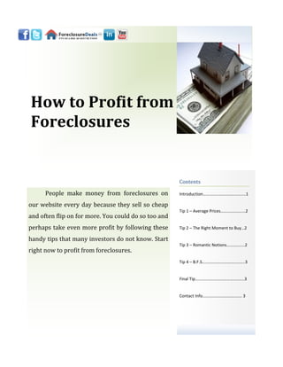 How to Profit from
Foreclosures


                                                      Contents

      People make money from foreclosures on          Introduction………………………………....1

our website every day because they sell so cheap
                                                      Tip 1 – Average Prices……………….....2
and often flip on for more. You could do so too and
perhaps take even more profit by following these      Tip 2 – The Right Moment to Buy…2

handy tips that many investors do not know. Start
                                                      Tip 3 – Romantic Notions……………..2
right now to profit from foreclosures.
                                                      Tip 4 – B.F.S…………………………..……..3


                                                      Final Tip………………………………..……..3


                                                      Contact Info………………………………. 3
 
